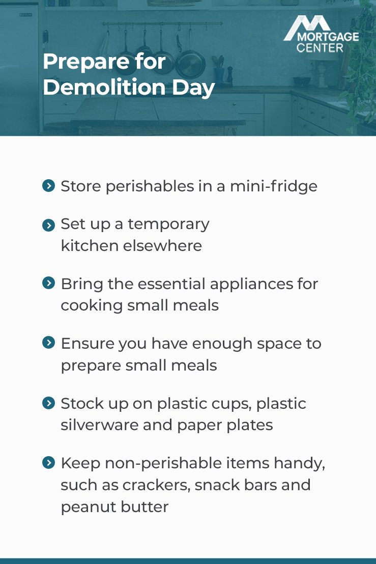 Mortgage Center - Prepare for demolition day - 1. Store perishables in a mini-fridge 2. Set up a temporary kitchen elsewhere 3. Bring the essential appliances for cooking small meals, such as a microwave or toaster oven 4. Ensure you have enough space to prepare small meals 5. Stock up on plastic cups, plastic silverware, and paper plates 6. Keep non-perishable items handy, such as crackers, snack bars, and peanut butter